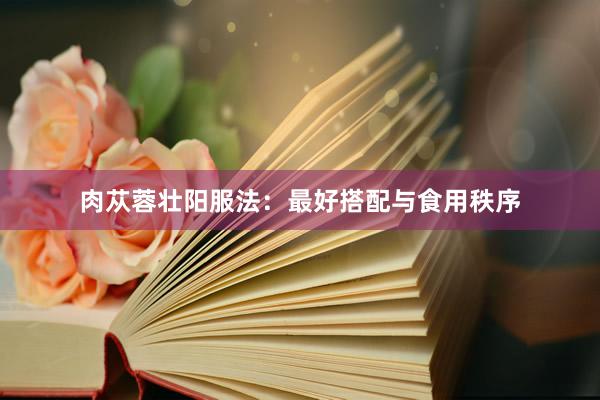 肉苁蓉壮阳服法：最好搭配与食用秩序