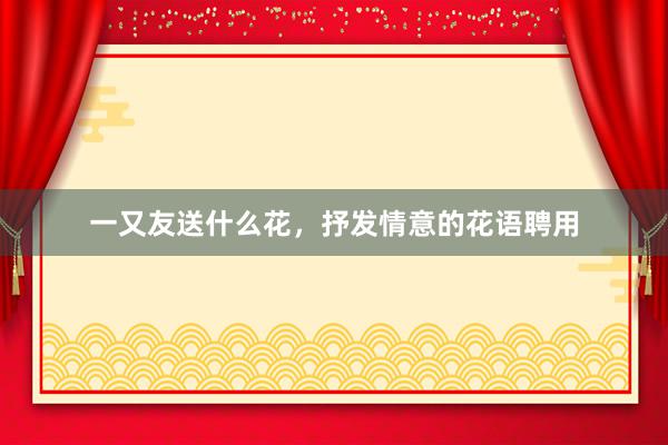 一又友送什么花，抒发情意的花语聘用